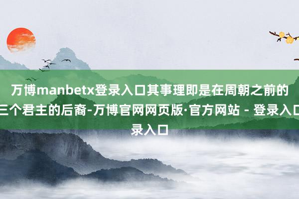 万博manbetx登录入口其事理即是在周朝之前的三个君主的后裔-万博官网网页版·官方网站 - 登录入口