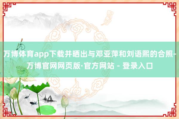 万博体育app下载并晒出与邓亚萍和刘语熙的合照-万博官网网页版·官方网站 - 登录入口