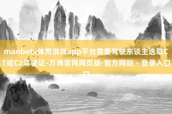 manbetx体育游戏app平台需要驾驶东谈主选取C1或C2驾驶证-万博官网网页版·官方网站 - 登录入口