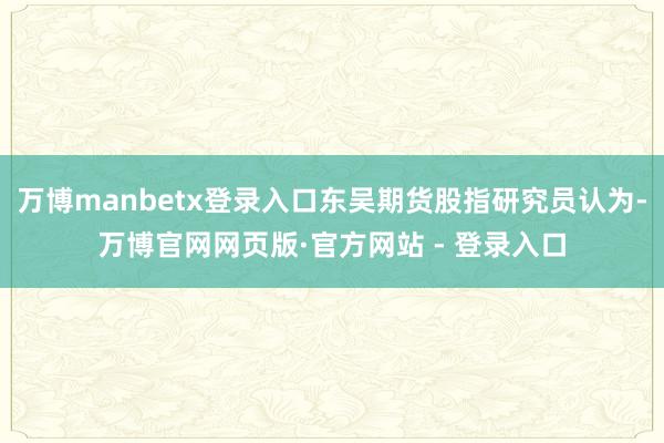 万博manbetx登录入口东吴期货股指研究员认为-万博官网网页版·官方网站 - 登录入口