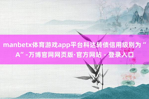 manbetx体育游戏app平台科达转债信用级别为“A”-万博官网网页版·官方网站 - 登录入口