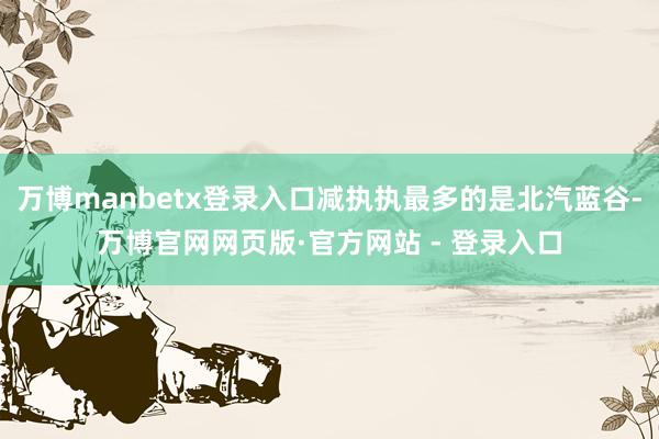 万博manbetx登录入口减执执最多的是北汽蓝谷-万博官网网页版·官方网站 - 登录入口