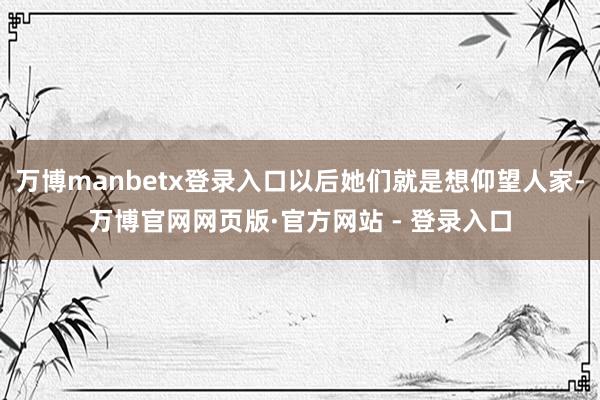 万博manbetx登录入口以后她们就是想仰望人家-万博官网网页版·官方网站 - 登录入口