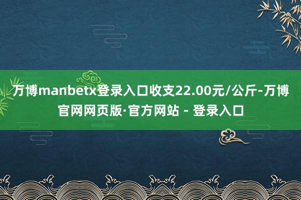 万博manbetx登录入口收支22.00元/公斤-万博官网网页版·官方网站 - 登录入口