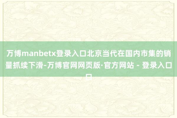 万博manbetx登录入口北京当代在国内市集的销量抓续下滑-万博官网网页版·官方网站 - 登录入口