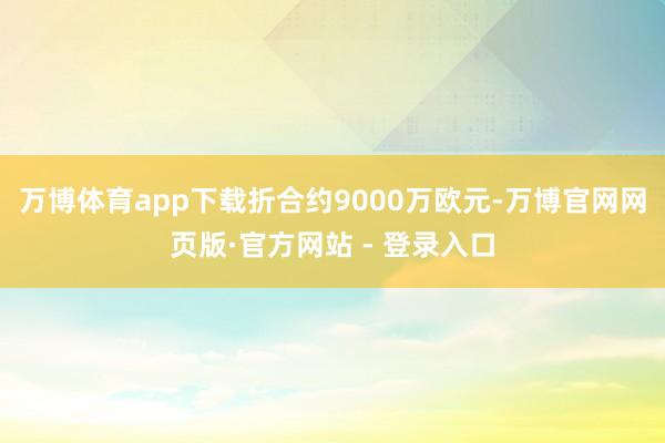 万博体育app下载折合约9000万欧元-万博官网网页版·官方网站 - 登录入口