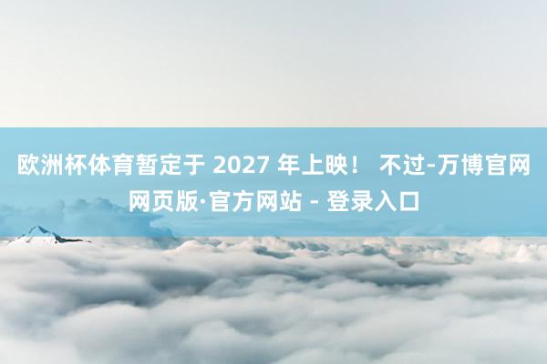 欧洲杯体育暂定于 2027 年上映！ 不过-万博官网网页版·官方网站 - 登录入口