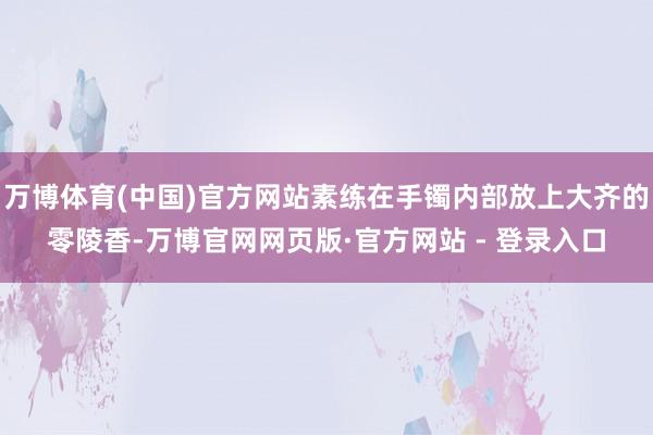 万博体育(中国)官方网站素练在手镯内部放上大齐的零陵香-万博官网网页版·官方网站 - 登录入口