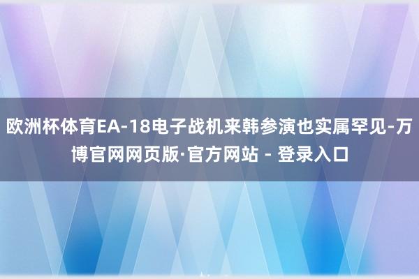 欧洲杯体育EA-18电子战机来韩参演也实属罕见-万博官网网页版·官方网站 - 登录入口