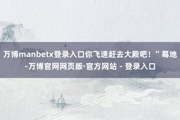 万博manbetx登录入口你飞速赶去大殿吧！”蓦地-万博官网网页版·官方网站 - 登录入口