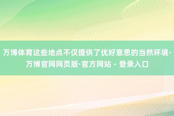 万博体育这些地点不仅提供了优好意思的当然环境-万博官网网页版·官方网站 - 登录入口