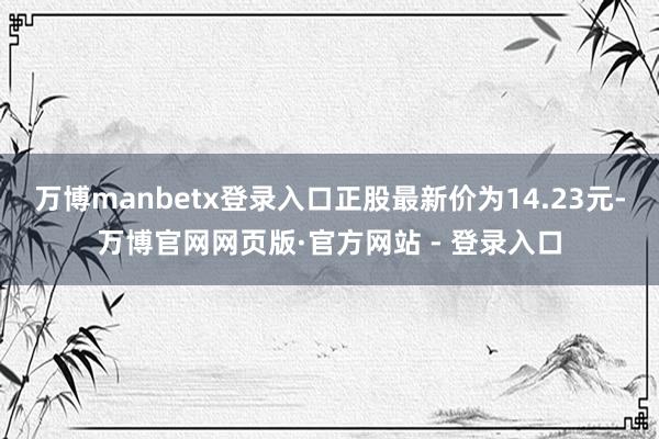 万博manbetx登录入口正股最新价为14.23元-万博官网网页版·官方网站 - 登录入口