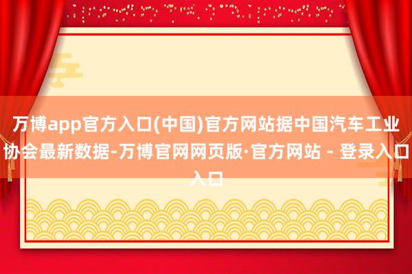 万博app官方入口(中国)官方网站据中国汽车工业协会最新数据-万博官网网页版·官方网站 - 登录入口