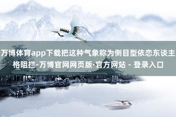 万博体育app下载把这种气象称为侧目型依恋东谈主格阻拦-万博官网网页版·官方网站 - 登录入口