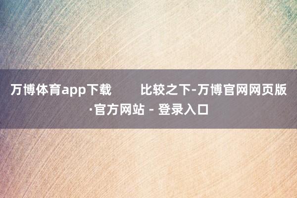 万博体育app下载        比较之下-万博官网网页版·官方网站 - 登录入口