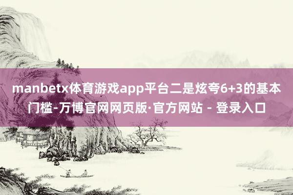 manbetx体育游戏app平台二是炫夸6+3的基本门槛-万博官网网页版·官方网站 - 登录入口