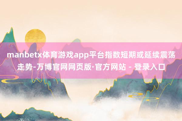 manbetx体育游戏app平台指数短期或延续震荡走势-万博官网网页版·官方网站 - 登录入口