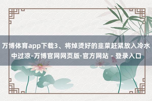 万博体育app下载3、将焯烫好的韭菜赶紧放入冷水中过凉-万博官网网页版·官方网站 - 登录入口