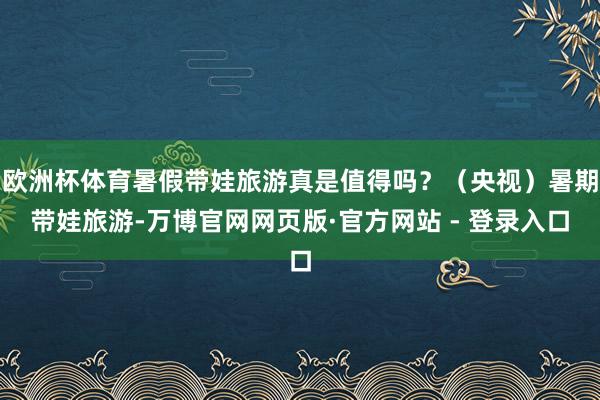 欧洲杯体育暑假带娃旅游真是值得吗？（央视）暑期带娃旅游-万博官网网页版·官方网站 - 登录入口