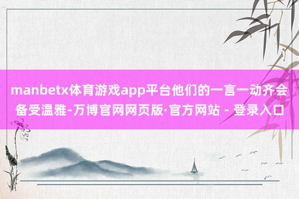 manbetx体育游戏app平台他们的一言一动齐会备受温雅-万博官网网页版·官方网站 - 登录入口