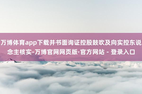 万博体育app下载并书面询证控股鼓吹及向实控东说念主核实-万博官网网页版·官方网站 - 登录入口