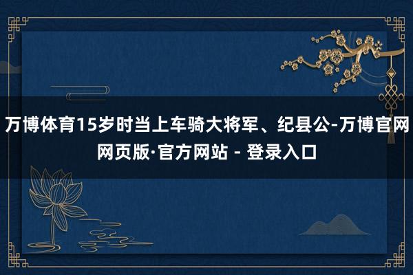 万博体育15岁时当上车骑大将军、纪县公-万博官网网页版·官方网站 - 登录入口