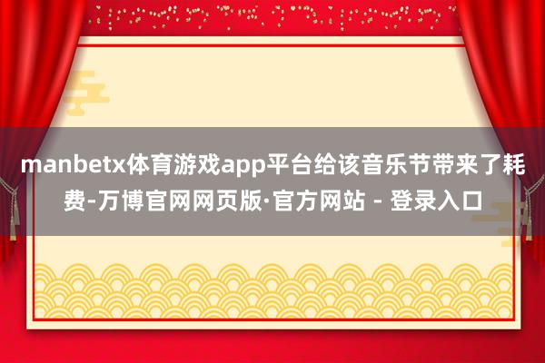 manbetx体育游戏app平台给该音乐节带来了耗费-万博官网网页版·官方网站 - 登录入口