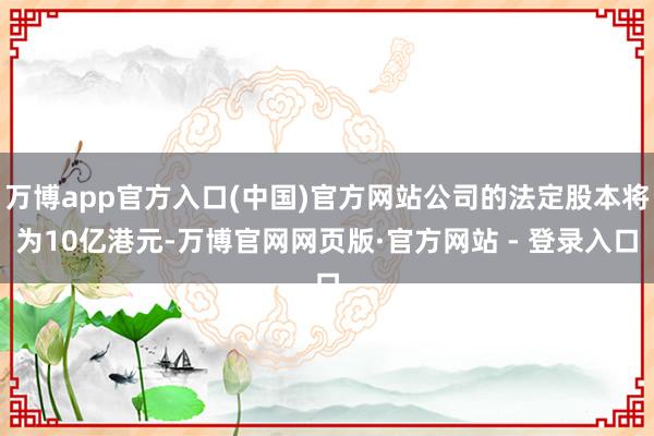 万博app官方入口(中国)官方网站公司的法定股本将为10亿港元-万博官网网页版·官方网站 - 登录入口