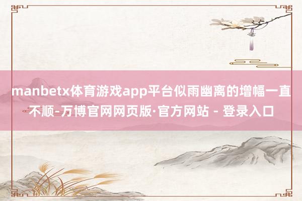 manbetx体育游戏app平台似雨幽离的增幅一直不顺-万博官网网页版·官方网站 - 登录入口