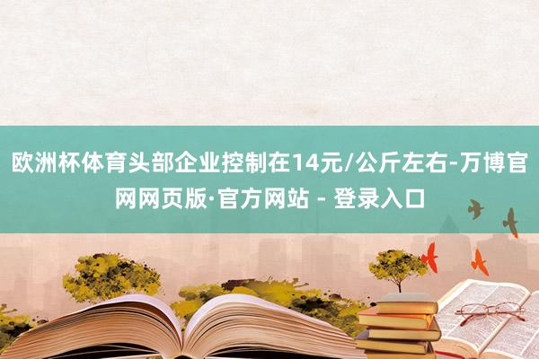 欧洲杯体育头部企业控制在14元/公斤左右-万博官网网页版·官方网站 - 登录入口