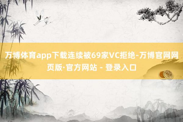 万博体育app下载连续被69家VC拒绝-万博官网网页版·官方网站 - 登录入口