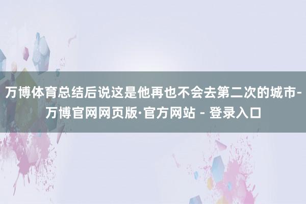 万博体育总结后说这是他再也不会去第二次的城市-万博官网网页版·官方网站 - 登录入口