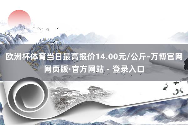 欧洲杯体育当日最高报价14.00元/公斤-万博官网网页版·官方网站 - 登录入口