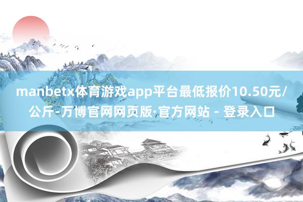 manbetx体育游戏app平台最低报价10.50元/公斤-万博官网网页版·官方网站 - 登录入口