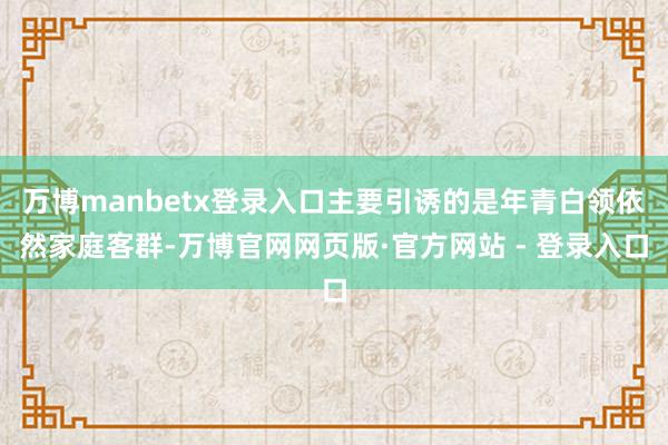 万博manbetx登录入口主要引诱的是年青白领依然家庭客群-万博官网网页版·官方网站 - 登录入口