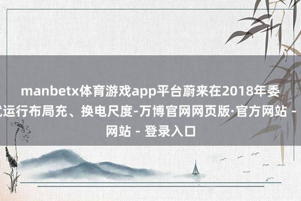 manbetx体育游戏app平台蔚来在2018年委用之初就运行布局充、换电尺度-万博官网网页版·官方网站 - 登录入口