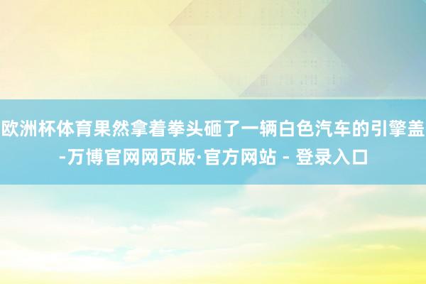 欧洲杯体育果然拿着拳头砸了一辆白色汽车的引擎盖-万博官网网页版·官方网站 - 登录入口