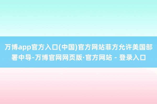 万博app官方入口(中国)官方网站菲方允许美国部署中导-万博官网网页版·官方网站 - 登录入口