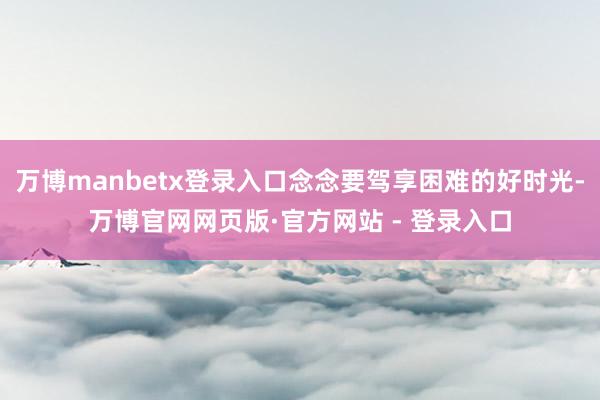 万博manbetx登录入口念念要驾享困难的好时光-万博官网网页版·官方网站 - 登录入口