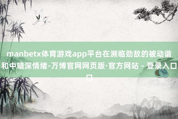 manbetx体育游戏app平台在濒临劲敌的被动谐和中暗深情绪-万博官网网页版·官方网站 - 登录入口