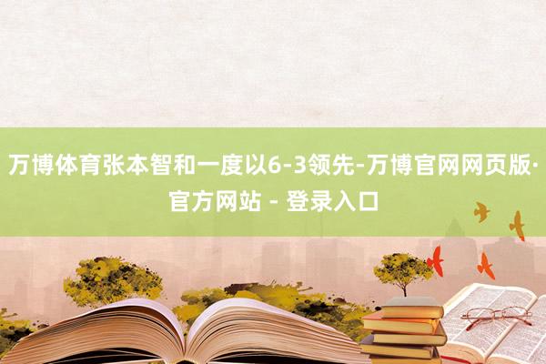 万博体育张本智和一度以6-3领先-万博官网网页版·官方网站 - 登录入口