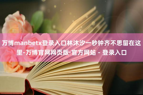 万博manbetx登录入口林沐汐一秒钟齐不思留在这里-万博官网网页版·官方网站 - 登录入口