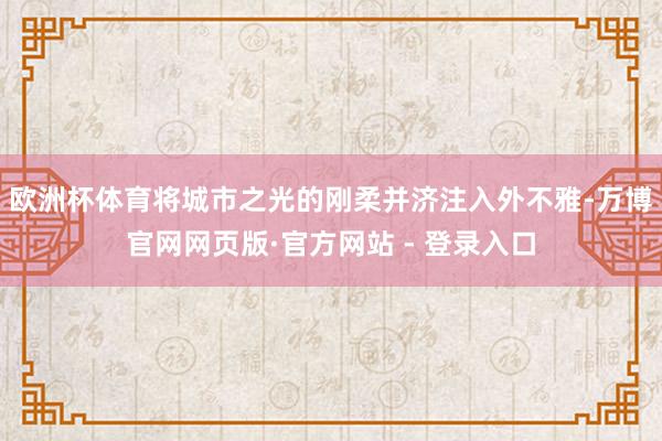 欧洲杯体育将城市之光的刚柔并济注入外不雅-万博官网网页版·官方网站 - 登录入口