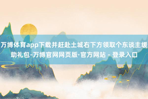 万博体育app下载并赶赴土城右下方领取个东谈主缓助礼包-万博官网网页版·官方网站 - 登录入口