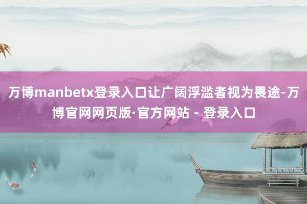 万博manbetx登录入口让广阔浮滥者视为畏途-万博官网网页版·官方网站 - 登录入口