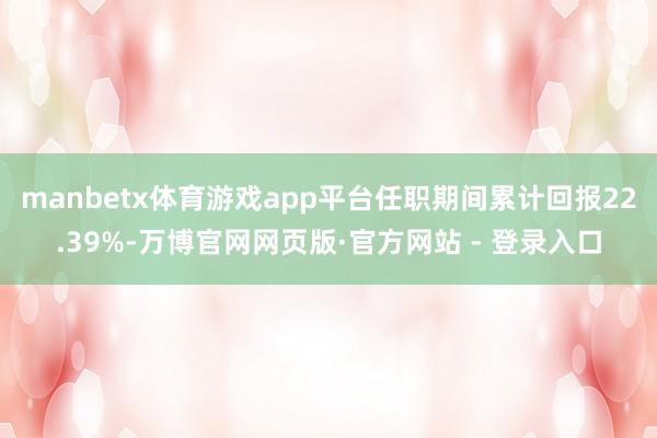 manbetx体育游戏app平台任职期间累计回报22.39%-万博官网网页版·官方网站 - 登录入口