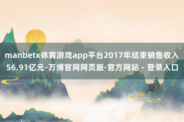 manbetx体育游戏app平台2017年结束销售收入56.91亿元-万博官网网页版·官方网站 - 登录入口