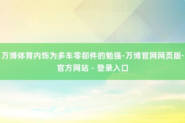 万博体育内饰为多车零部件的勉强-万博官网网页版·官方网站 - 登录入口