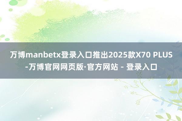 万博manbetx登录入口推出2025款X70 PLUS-万博官网网页版·官方网站 - 登录入口