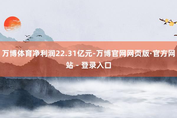 万博体育净利润22.31亿元-万博官网网页版·官方网站 - 登录入口